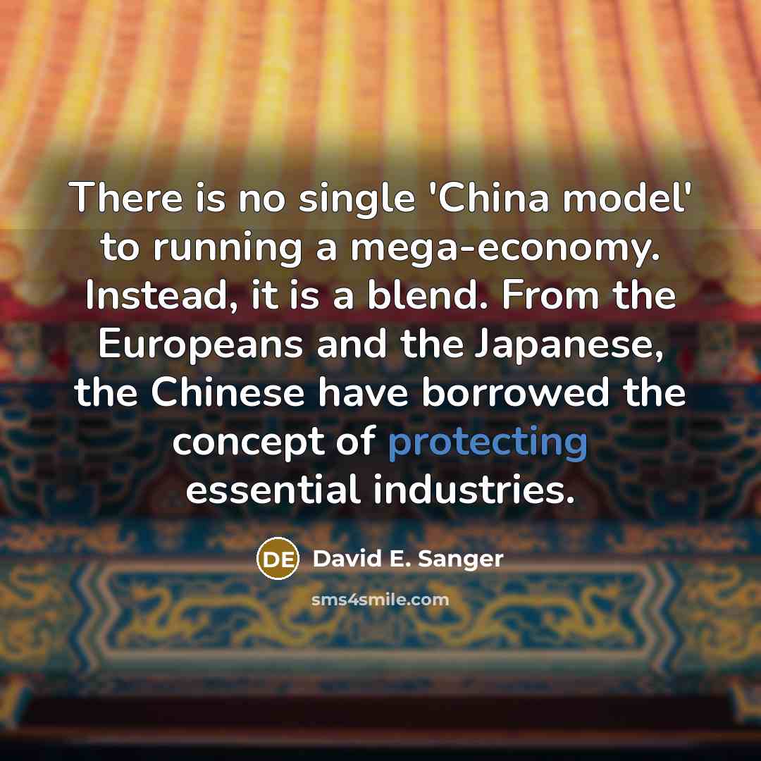 “There is no single 'China model' to running a mega-economy. Instead, it is a blend. From the Europeans and the Japanese, the Chinese have borrowed the concept of protecting essential industries.” quote by David E. Sanger