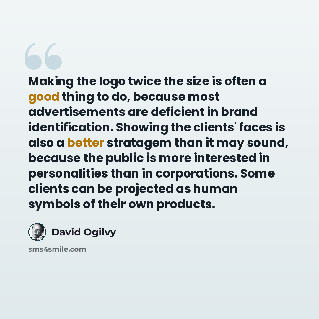“Making the logo twice the size is often a good thing to do, because most advertisements are deficient in brand identification. Showing the clients' faces is also a better stratagem than it may sound, because the public is more interested in personalities than in corporations. Some clients can be…” quote by David Ogilvy