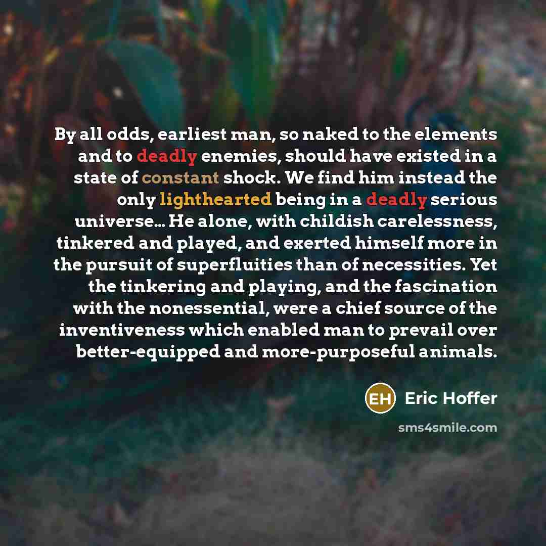 “By all odds, earliest man, so naked to the elements and to deadly enemies, should have existed in a state of constant shock. We find him instead the only lighthearted being in a deadly serious universe… He alone, with childish carelessness, tinkered and played, and exerted himself more in the…” quote by Eric Hoffer