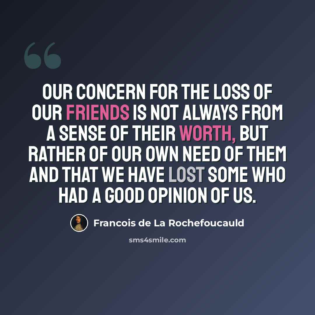 “Our concern for the loss of our friends is not always from a sense of their worth, but rather of our own need of them and that we have lost some who had a good opinion of us.” quote by Francois de La Rochefoucauld