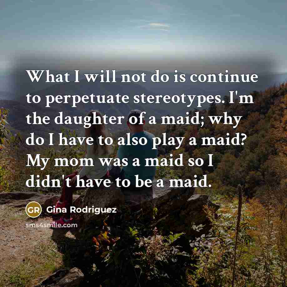 “What I will not do is continue to perpetuate stereotypes. I'm the daughter of a maid; why do I have to also play a maid? My mom was a maid so I didn't have to be a maid.” quote by Gina Rodriguez