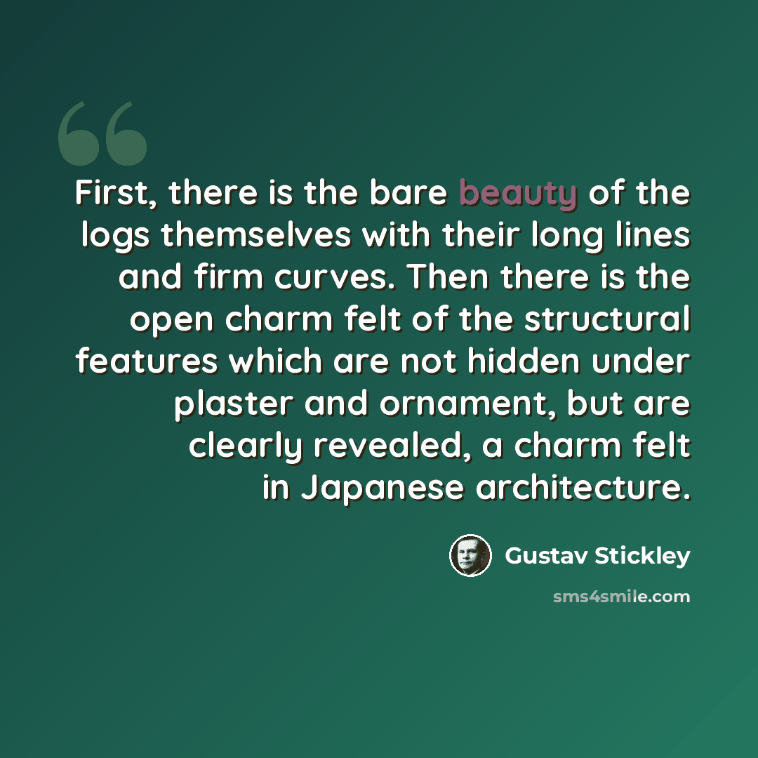 “First, there is the bare beauty of the logs themselves with their long lines and firm curves. Then there is the open charm felt of the structural features which are not hidden under plaster and ornament, but are clearly revealed, a charm felt in Japanese architecture.” quote by Gustav Stickley