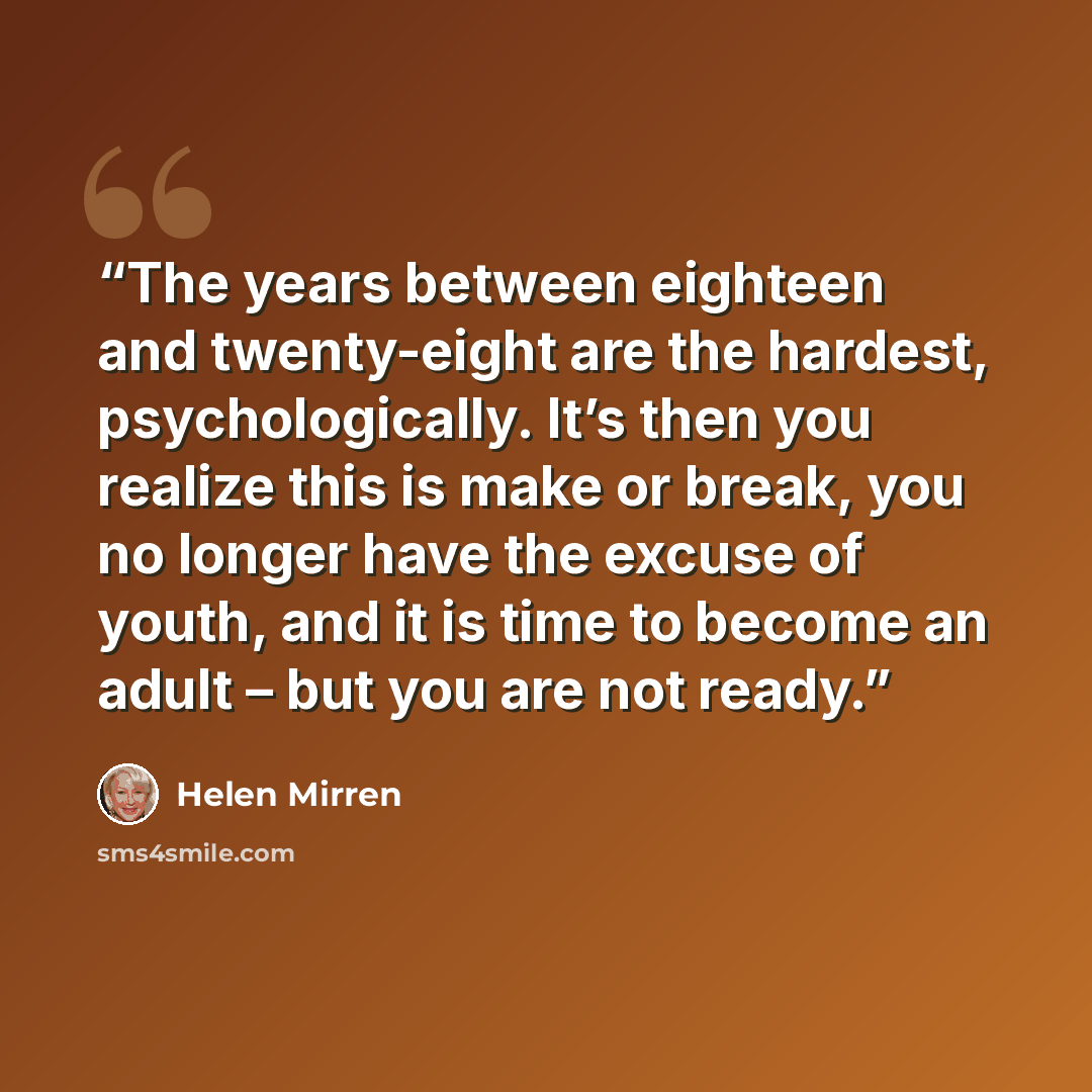 “The years between eighteen and twenty-eight are the hardest, psychologically. It’s then you realize this is make or break, you no longer have the excuse of youth, and it is time to become an adult – but you are not ready.” quote by Helen Mirren