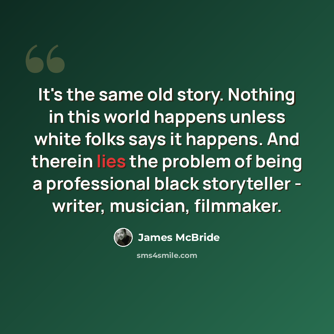 “It's the same old story. Nothing in this world happens unless white folks says it happens. And therein lies the problem of being a professional black storyteller - writer, musician, filmmaker.” quote by James McBride