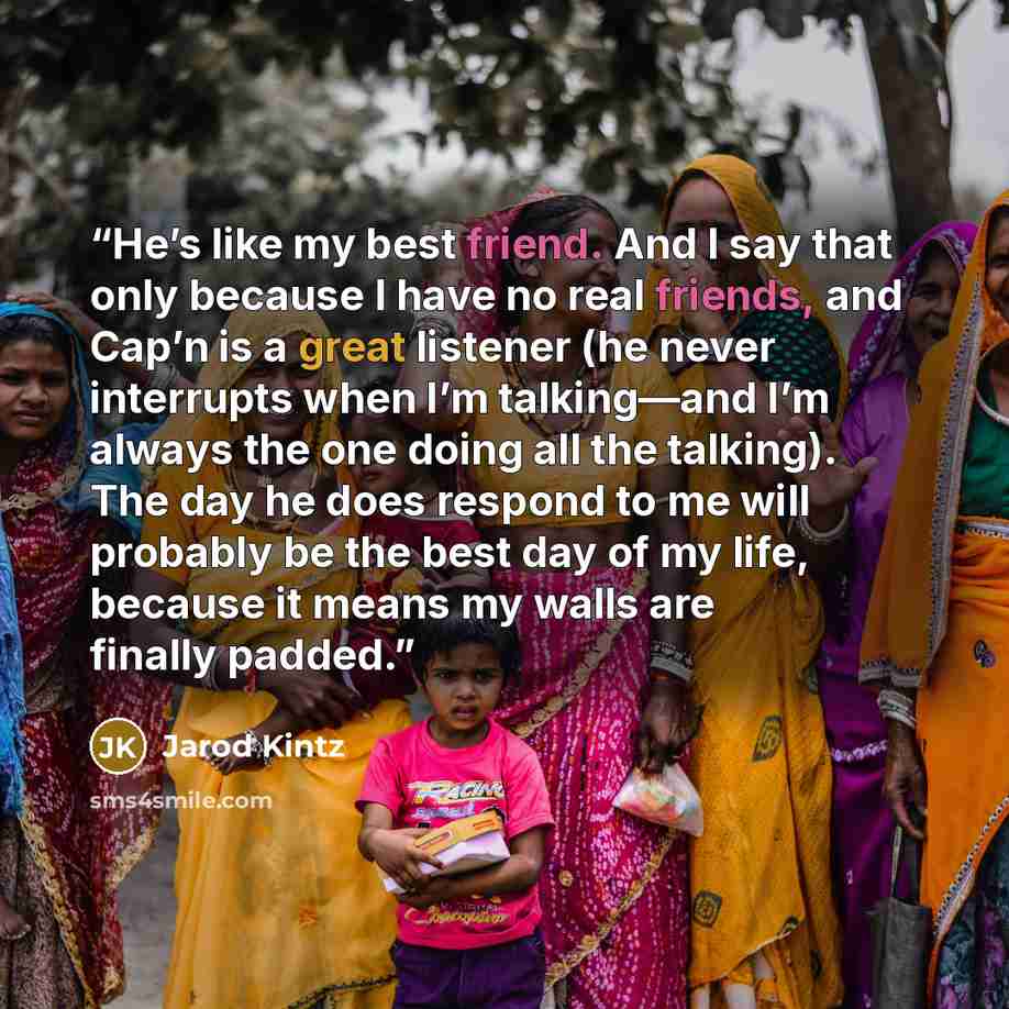 “He’s like my best friend. And I say that only because I have no real friends, and Cap’n is a great listener (he never interrupts when I’m talking—and I’m always the one doing all the talking). The day he does respond to me will probably be the best day of my life, because it means my walls are…” quote by Jarod Kintz