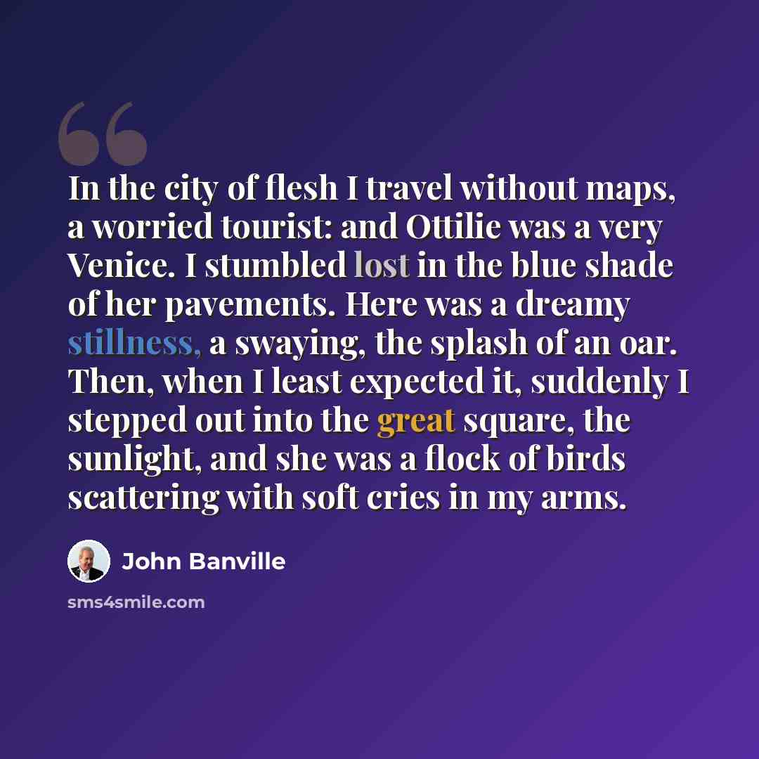“In the city of flesh I travel without maps, a worried tourist: and Ottilie was a very Venice. I stumbled lost in the blue shade of her pavements. Here was a dreamy stillness, a swaying, the splash of an oar. Then, when I least expected it, suddenly I stepped out into the great square, the…” quote by John Banville