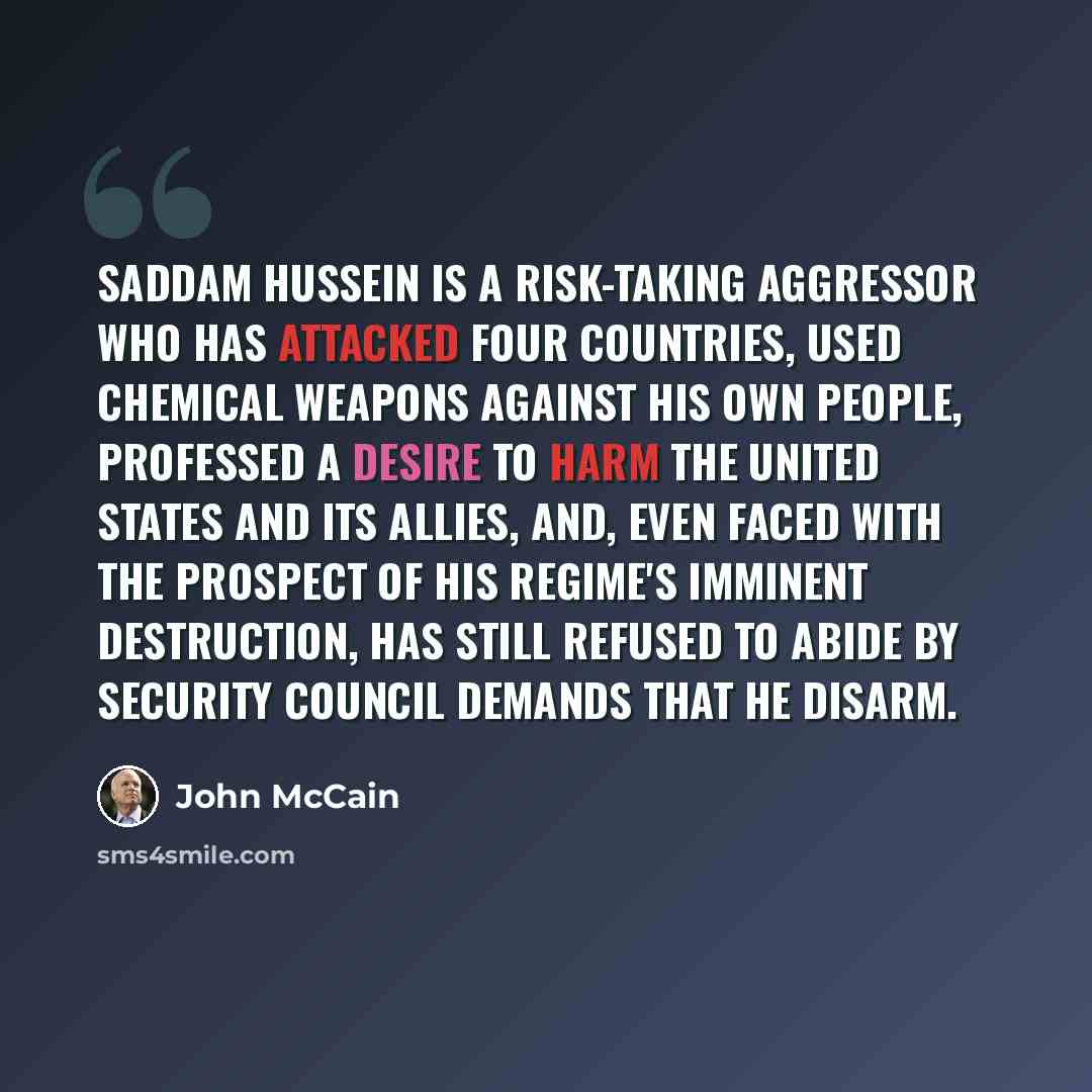 “Saddam Hussein is a risk-taking aggressor who has attacked four countries, used chemical weapons against his own people, professed a desire to harm the United States and its allies, and, even faced with the prospect of his regime's imminent destruction, has still refused to abide by Security…” quote by John McCain