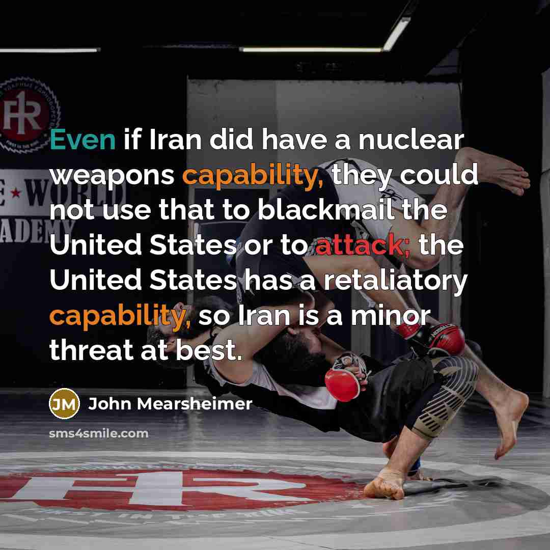 “Even if Iran did have a nuclear weapons capability, they could not use that to blackmail the United States or to attack; the United States has a retaliatory capability, so Iran is a minor threat at best.” quote by John Mearsheimer