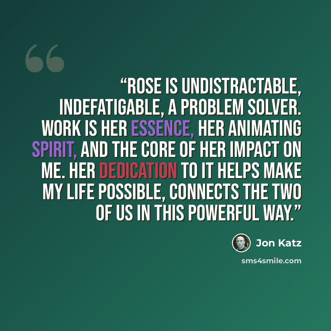 “Rose is undistractable, indefatigable, a problem solver. Work is her essence, her animating spirit, and the core of her impact on me. Her dedication to it helps make my life possible, connects the two of us in this powerful way.” quote by Jon Katz