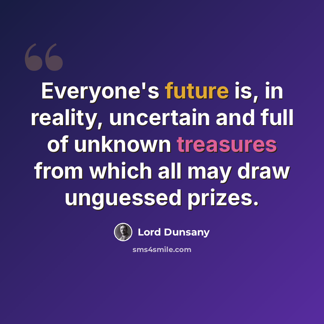 “Everyone's future is, in reality, uncertain and full of unknown treasures from which all may draw unguessed prizes.” quote by Lord Dunsany