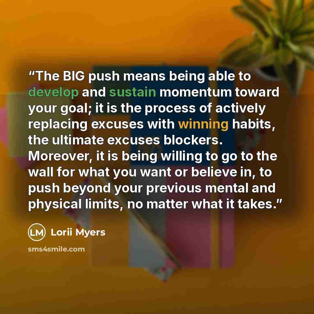 “The BIG push means being able to develop and sustain momentum toward your goal; it is the process of actively replacing excuses with winning habits, the ultimate excuses blockers. Moreover, it is being willing to go to the wall for what you want or believe in, to push beyond your previous mental…” quote by Lorii Myers