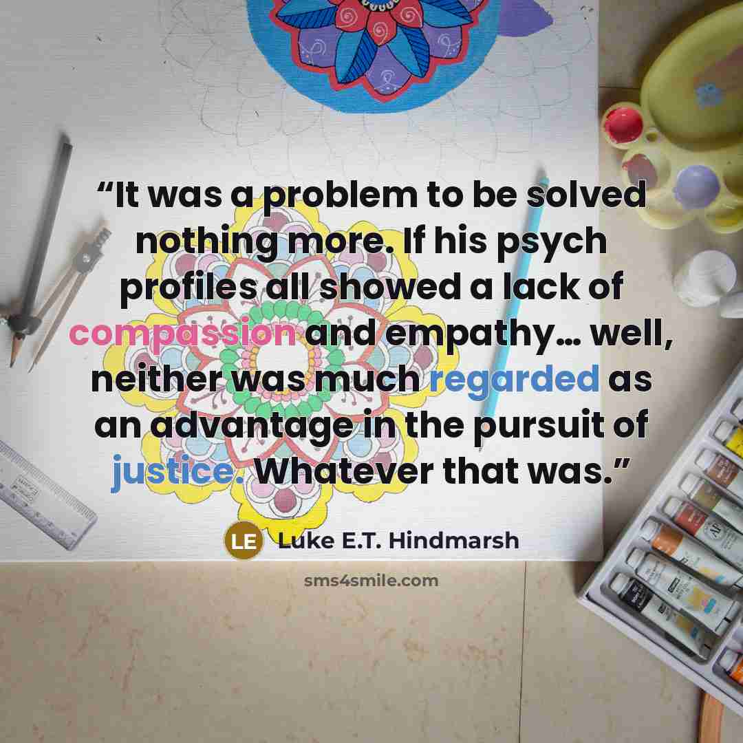 “It was a problem to be solved nothing more. If his psych profiles all showed a lack of compassion and empathy… well, neither was much regarded as an advantage in the pursuit of justice. Whatever that was.” quote by Luke E.T. Hindmarsh