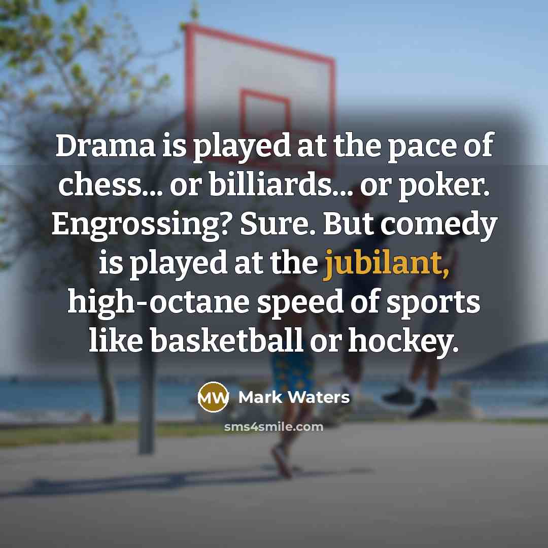“Drama is played at the pace of chess... or billiards... or poker. Engrossing? Sure. But comedy is played at the jubilant, high-octane speed of sports like basketball or hockey.” quote by Mark Waters