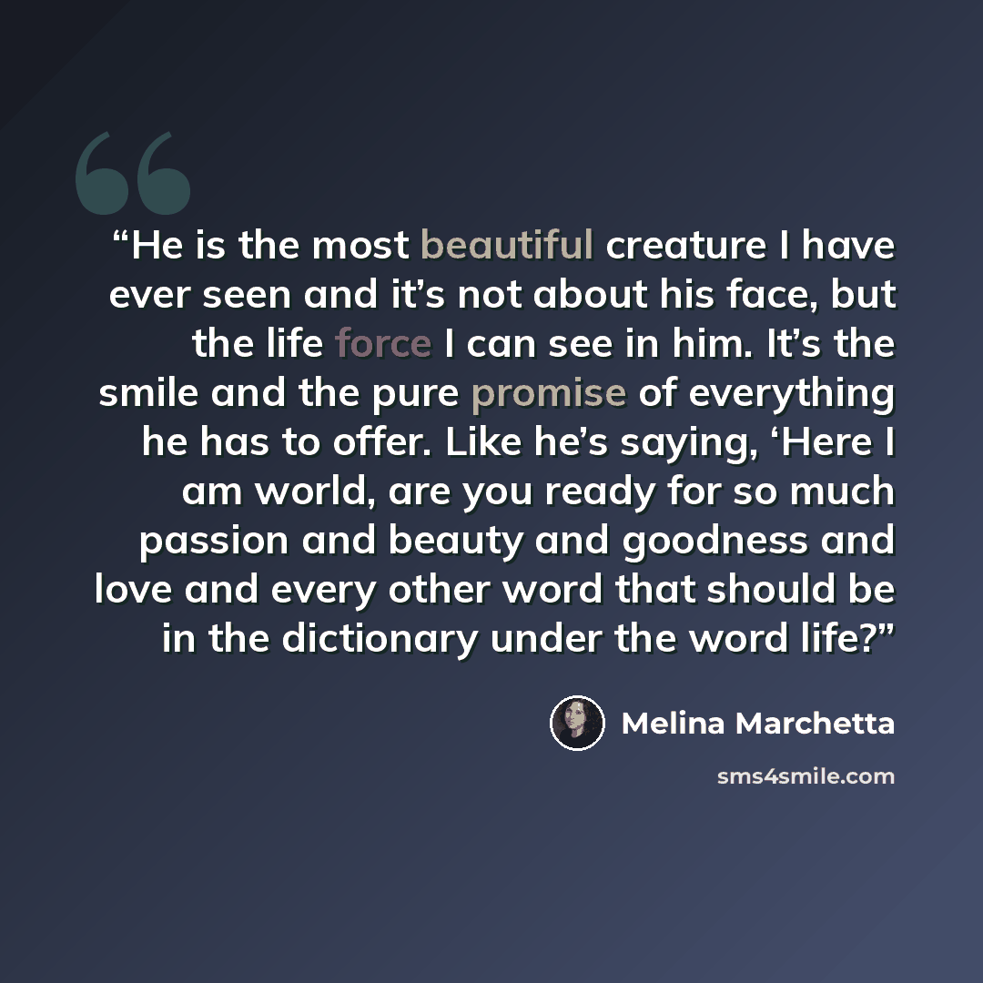 “He is the most beautiful creature I have ever seen and it’s not about his face, but the life force I can see in him. It’s the smile and the pure promise of everything he has to offer. Like he’s saying, ‘Here I am world, are you ready for so much passion and beauty and goodness and love and every…” quote by Melina Marchetta