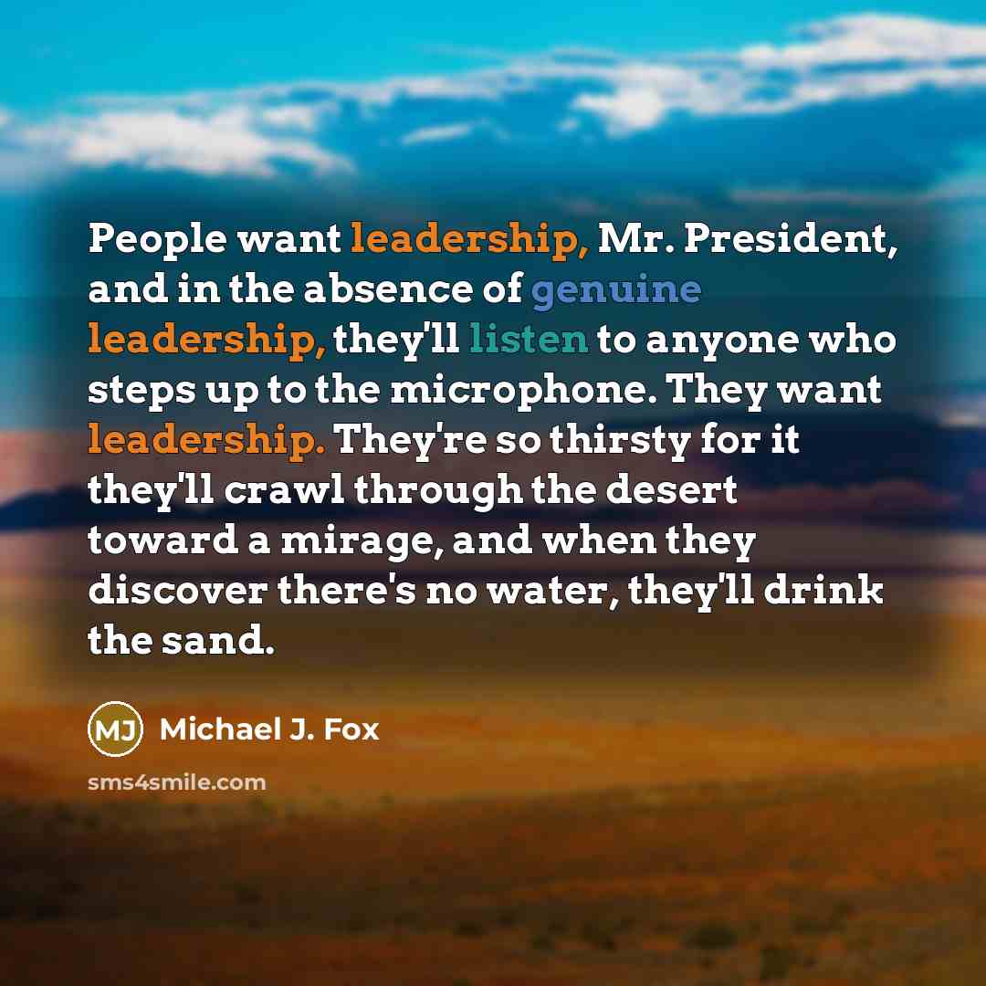 “People want leadership, Mr. President, and in the absence of genuine leadership, they'll listen to anyone who steps up to the microphone. They want leadership. They're so thirsty for it they'll crawl through the desert toward a mirage, and when they discover there's no water, they'll drink the sand.” quote by Michael J. Fox