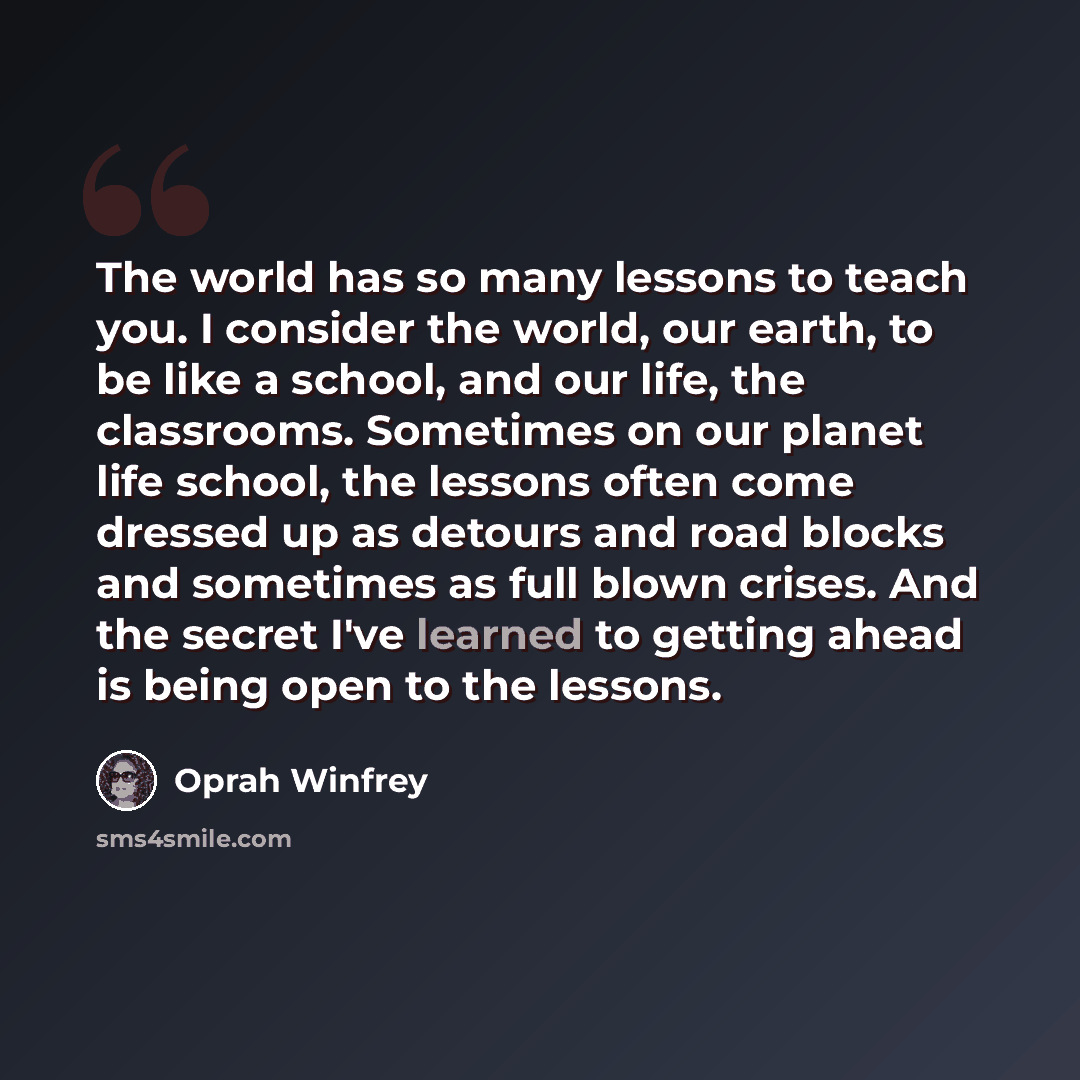 “The world has so many lessons to teach you. I consider the world, our earth, to be like a school, and our life, the classrooms. Sometimes on our planet life school, the lessons often come dressed up as detours and road blocks and sometimes as full blown crises. And the secret I've learned to…” quote by Oprah Winfrey
