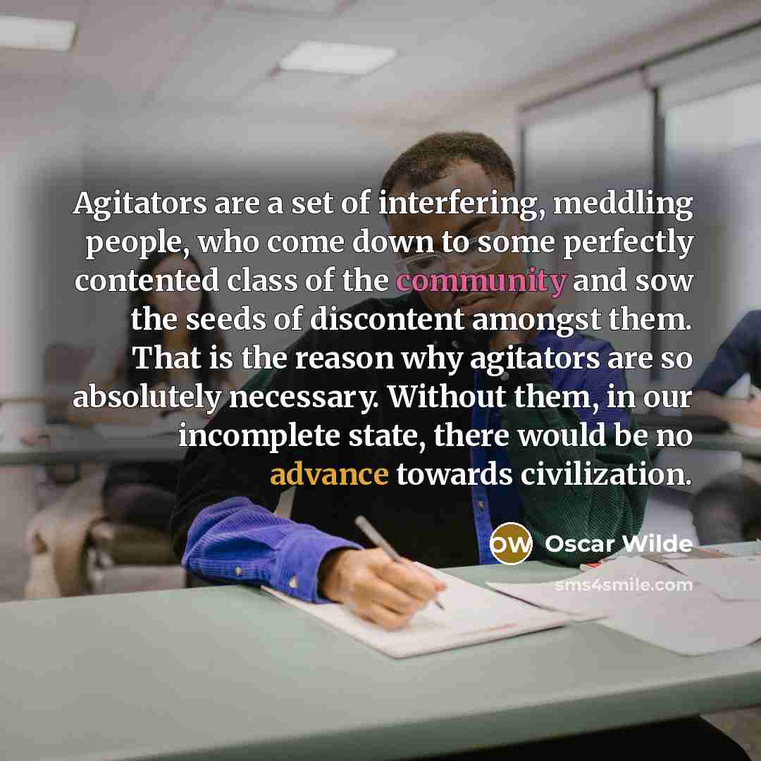 “Agitators are a set of interfering, meddling people, who come down to some perfectly contented class of the community and sow the seeds of discontent amongst them. That is the reason why agitators are so absolutely necessary. Without them, in our incomplete state, there would be no advance towards…” quote by Oscar Wilde