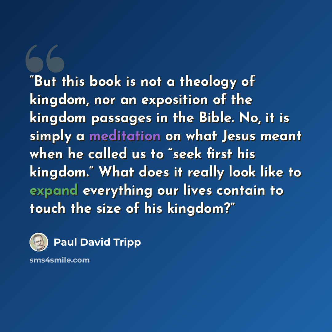 “But this book is not a theology of kingdom, nor an exposition of the kingdom passages in the Bible. No, it is simply a meditation on what Jesus meant when he called us to “seek first his kingdom.” What does it really look like to expand everything our lives contain to touch the size of his kingdom?” quote by Paul David Tripp