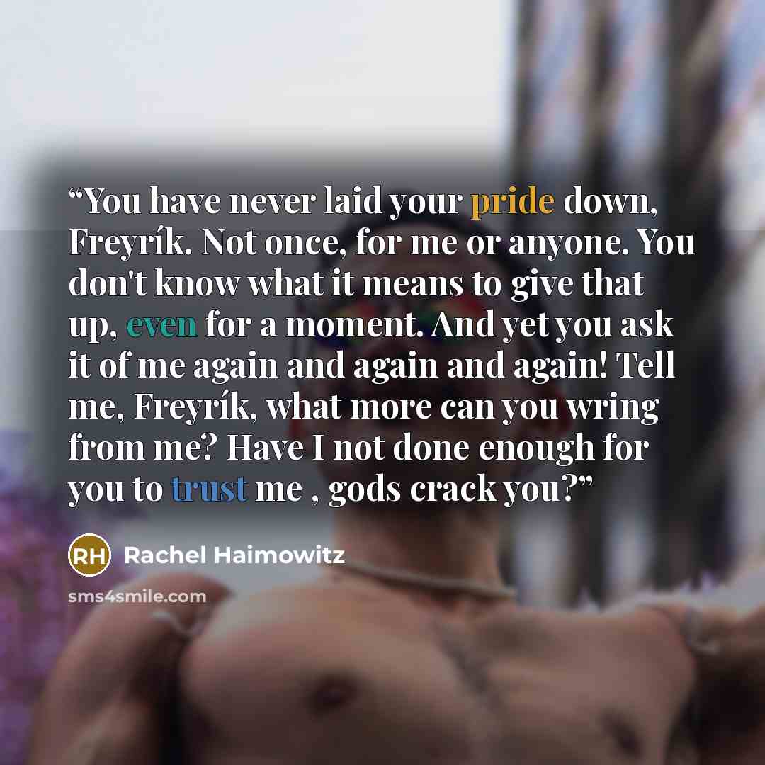 “You have never laid your pride down, Freyrík. Not once, for me or anyone. You don't know what it means to give that up, even for a moment. And yet you ask it of me again and again and again! Tell me, Freyrík, what more can you wring from me? Have I not done enough for you to trust me , gods crack…” quote by Rachel Haimowitz