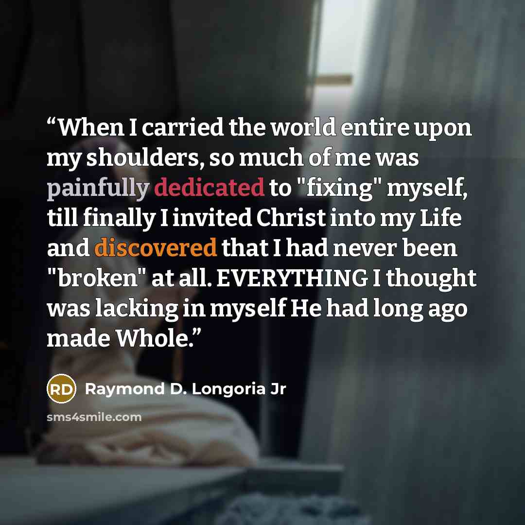 “When I carried the world entire upon my shoulders, so much of me was painfully dedicated to "fixing" myself, till finally I invited Christ into my Life and discovered that I had never been "broken" at all. EVERYTHING I thought was lacking in myself He had long ago made Whole.” quote by Raymond D. Longoria Jr