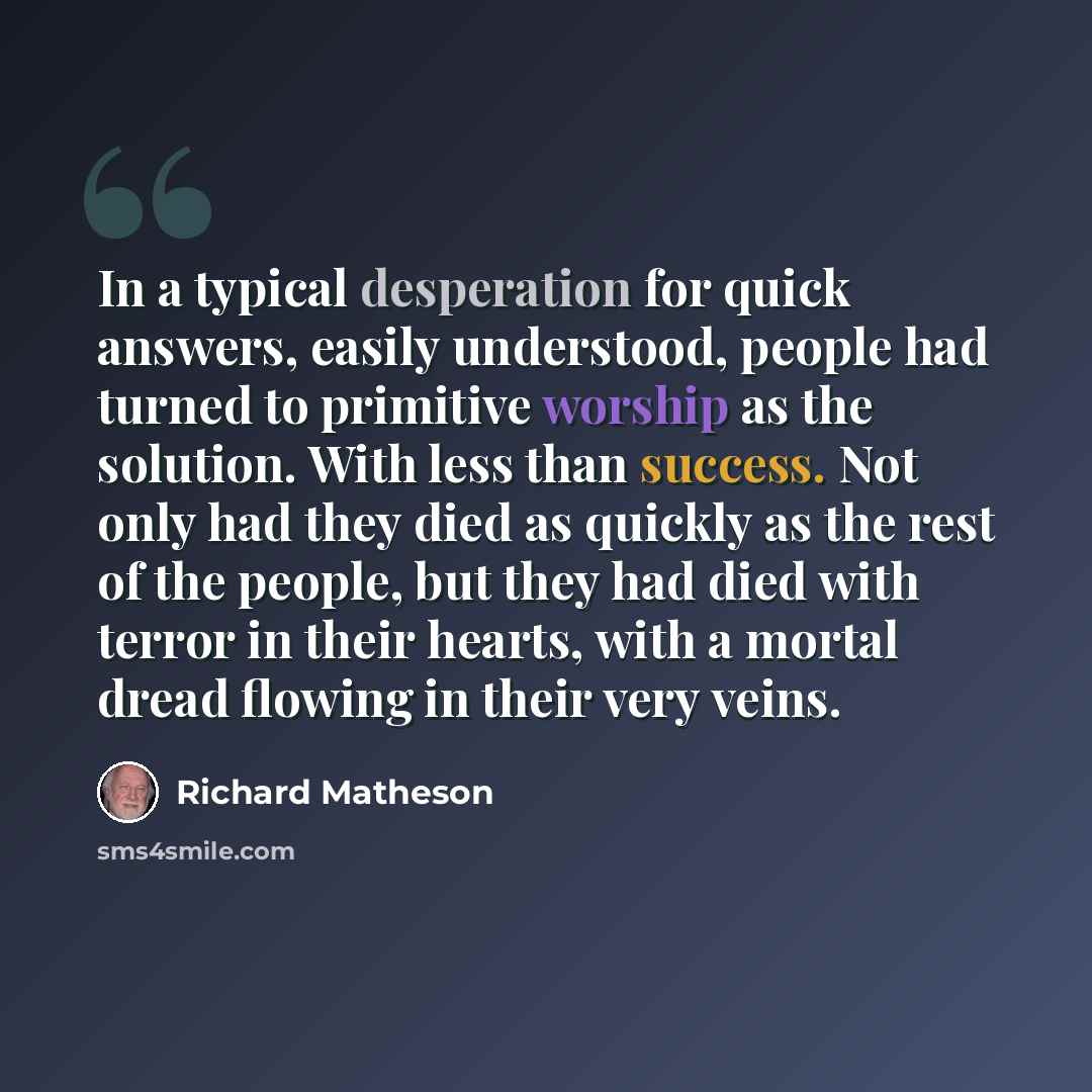 “In a typical desperation for quick answers, easily understood, people had turned to primitive worship as the solution. With less than success. Not only had they died as quickly as the rest of the people, but they had died with terror in their hearts, with a mortal dread flowing in their very veins.” quote by Richard Matheson