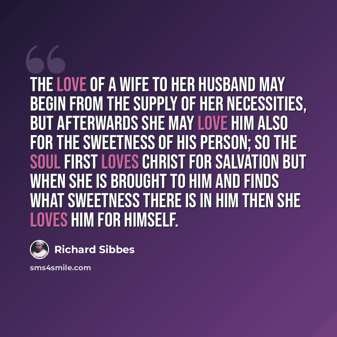 “The love of a wife to her husband may begin from the supply of her necessities, but afterwards she may love him also for the sweetness of his person; so the soul first loves Christ for salvation but when she is brought to Him and finds what sweetness there is in Him then she loves Him for Himself.” quote by Richard Sibbes