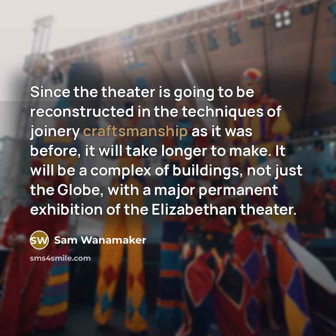 “Since the theater is going to be reconstructed in the techniques of joinery craftsmanship as it was before, it will take longer to make. It will be a complex of buildings, not just the Globe, with a major permanent exhibition of the Elizabethan theater.” quote by Sam Wanamaker