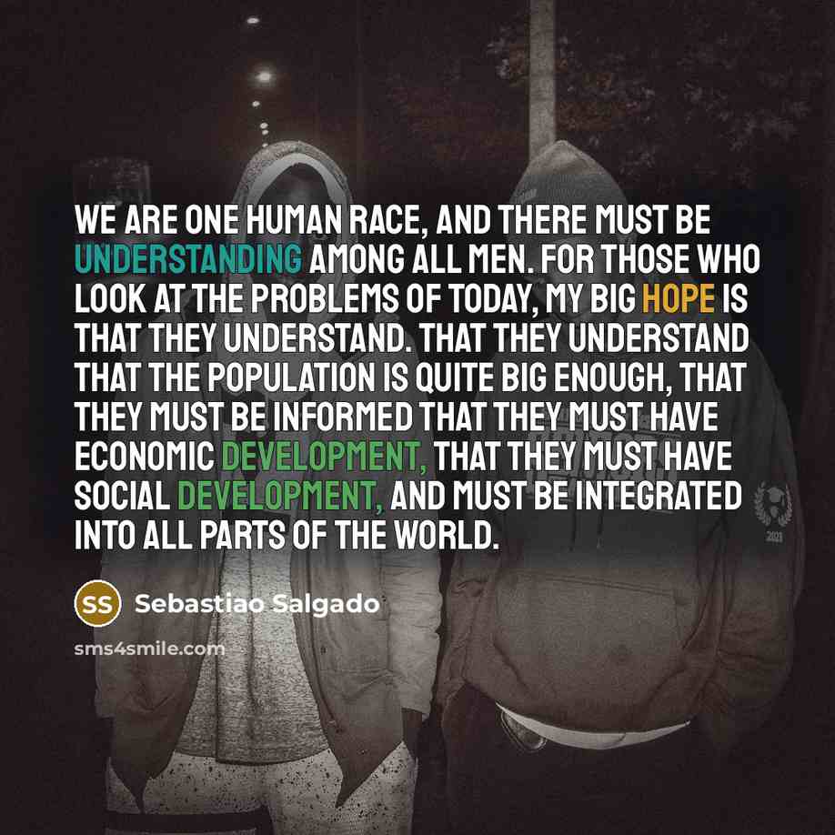 “We are one human race, and there must be understanding among all men. For those who look at the problems of today, my big hope is that they understand. That they understand that the population is quite big enough, that they must be informed that they must have economic development, that they must…” quote by Sebastiao Salgado