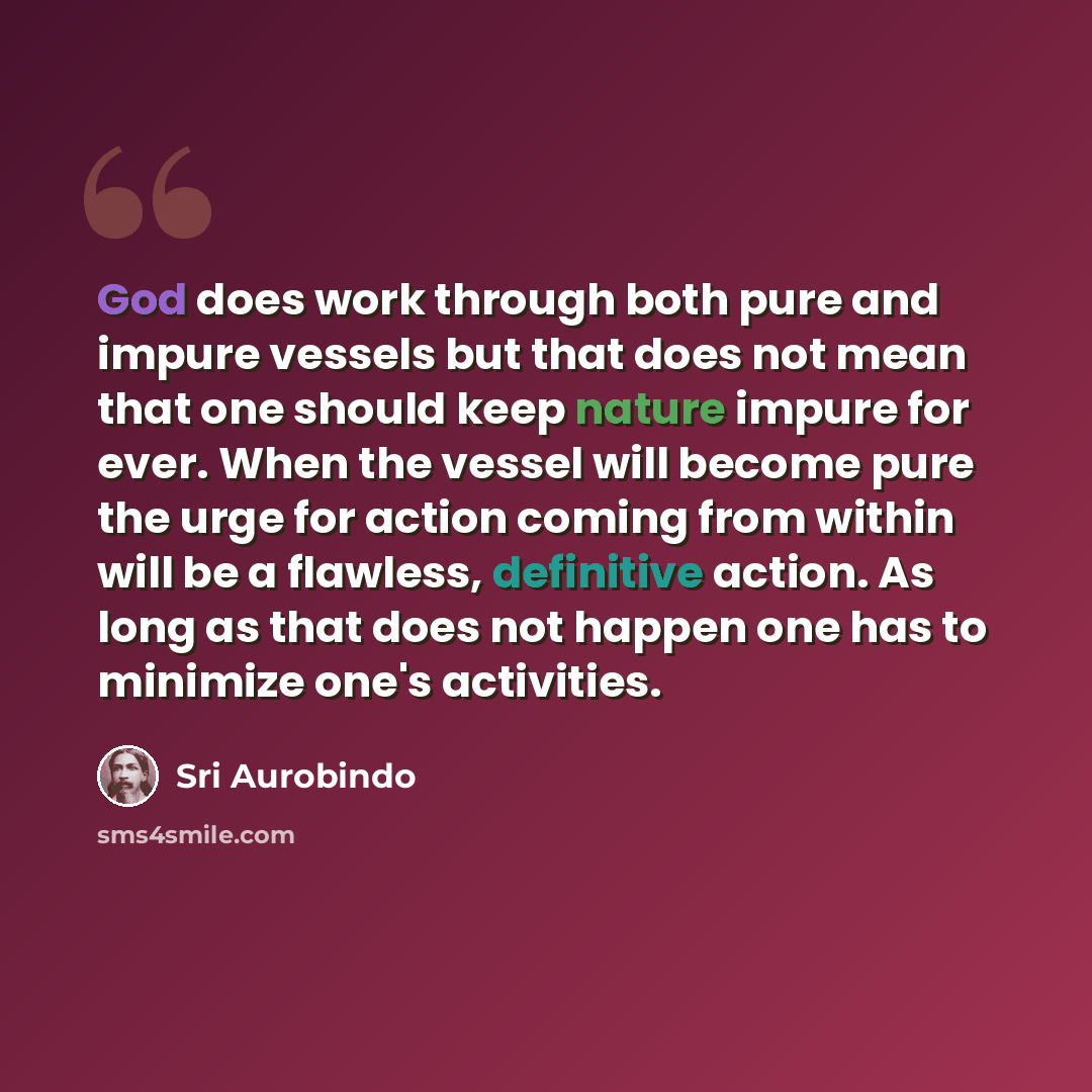 “God does work through both pure and impure vessels but that does not mean that one should keep nature impure for ever. When the vessel will become pure the urge for action coming from within will be a flawless, definitive action. As long as that does not happen one has to minimize one's activities.” quote by Sri Aurobindo