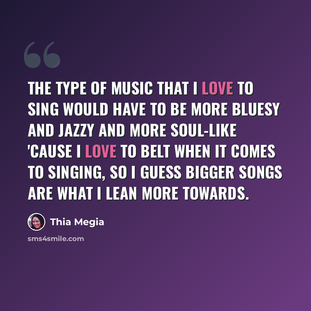 “The type of music that I love to sing would have to be more bluesy and jazzy and more soul-like 'cause I love to belt when it comes to singing, so I guess bigger songs are what I lean more towards.” quote by Thia Megia