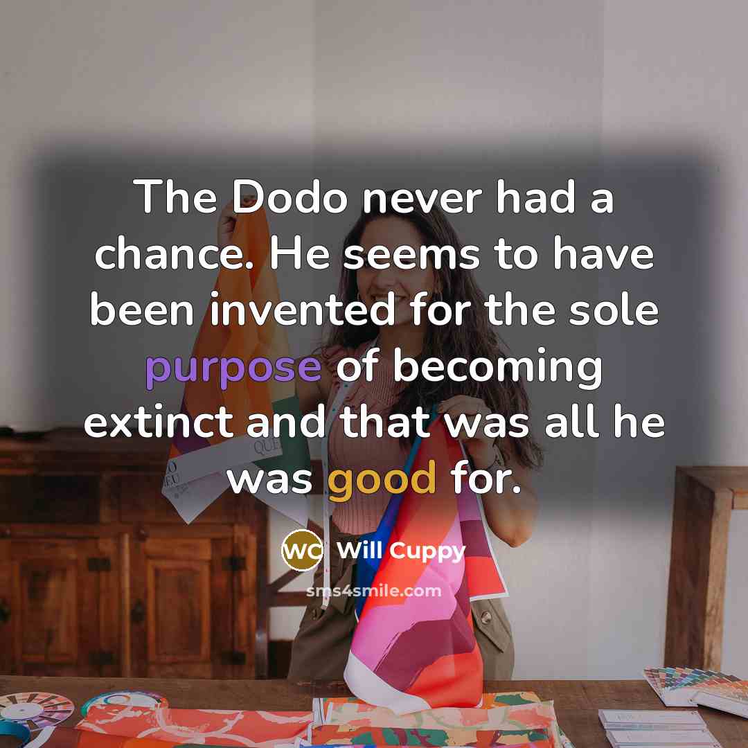 “The Dodo never had a chance. He seems to have been invented for the sole purpose of becoming extinct and that was all he was good for.” quote by Will Cuppy