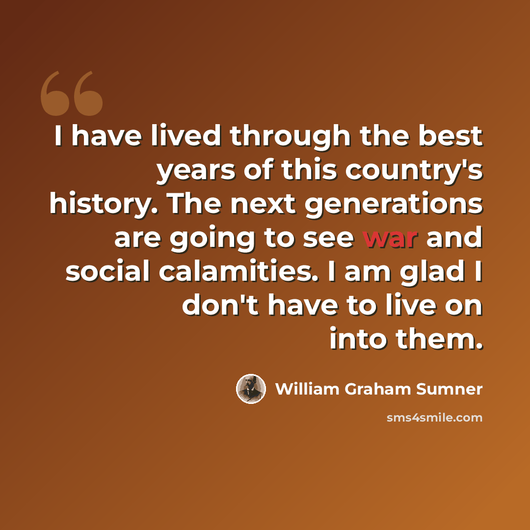 “I have lived through the best years of this country's history. The next generations are going to see war and social calamities. I am glad I don't have to live on into them.” quote by William Graham Sumner
