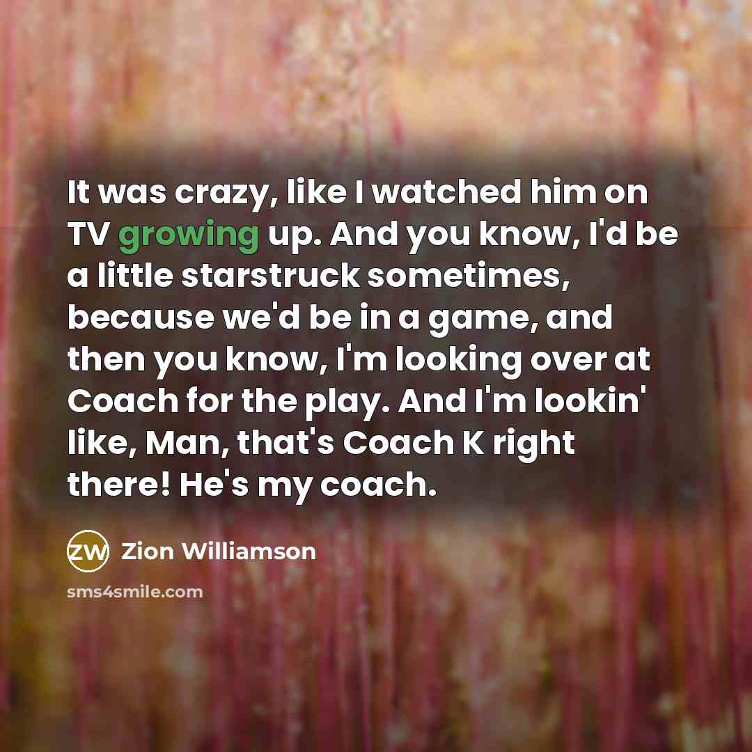 “It was crazy, like I watched him on TV growing up. And you know, I'd be a little starstruck sometimes, because we'd be in a game, and then you know, I'm looking over at Coach for the play. And I'm lookin' like, Man, that's Coach K right there! He's my coach.” quote by Zion Williamson