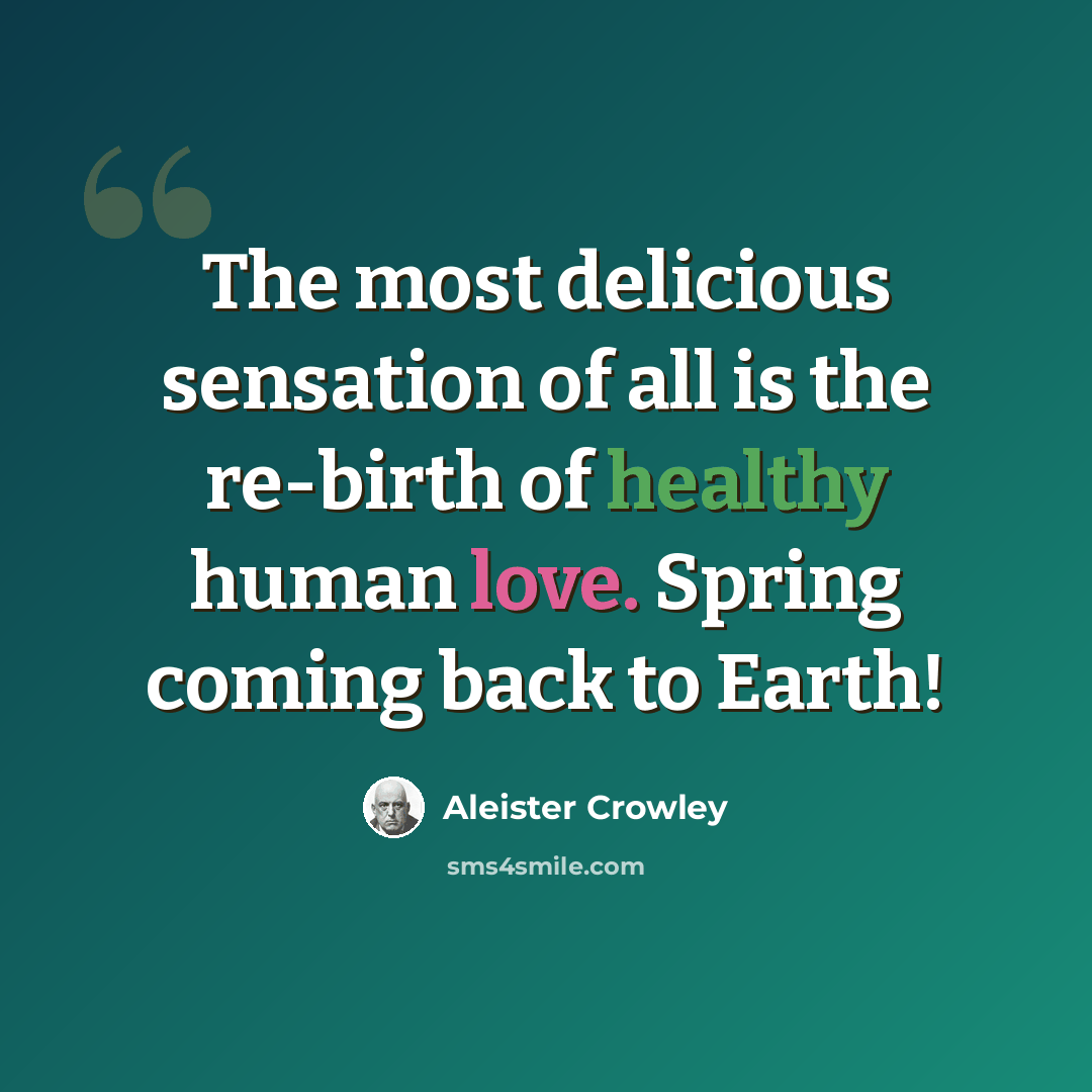 “The most delicious sensation of all is the re-birth of healthy human love. Spring coming back to Earth!” quote by Aleister Crowley