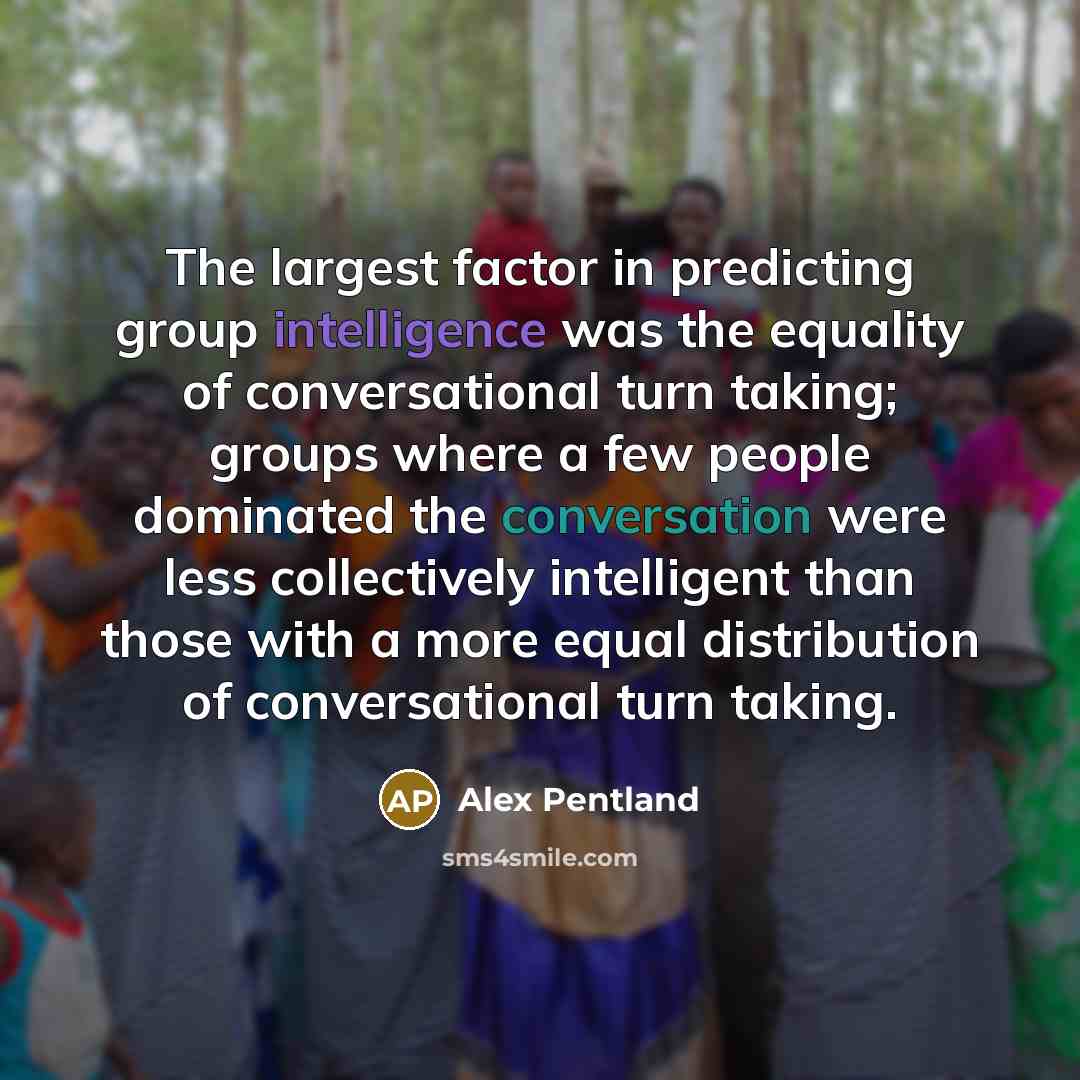 “The largest factor in predicting group intelligence was the equality of conversational turn taking; groups where a few people dominated the conversation were less collectively intelligent than those with a more equal distribution of conversational turn taking.” quote by Alex Pentland