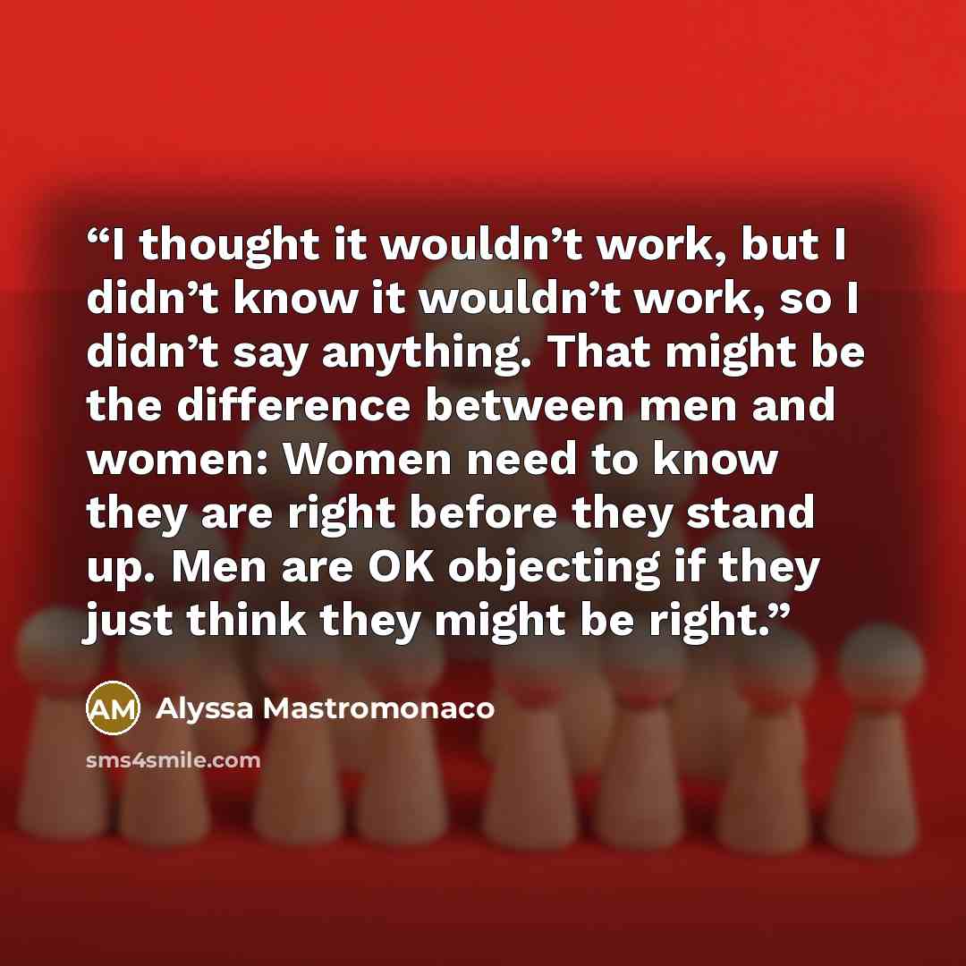 “I thought it wouldn’t work, but I didn’t know it wouldn’t work, so I didn’t say anything. That might be the difference between men and women: Women need to know they are right before they stand up. Men are OK objecting if they just think they might be right.” quote by Alyssa Mastromonaco