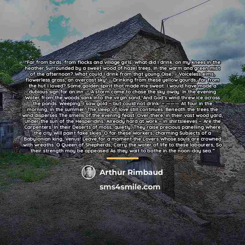 “Far from birds, from flocks and village girls, What did I drink, on my knees in the heather Surrounded by a sweet wood of hazel trees, In the warm and green mist of the afternoon? What could I drink from that young Oise, − Voiceless elms, flowerless grass, an overcast sky! − Drinking from these…” quote by Arthur Rimbaud