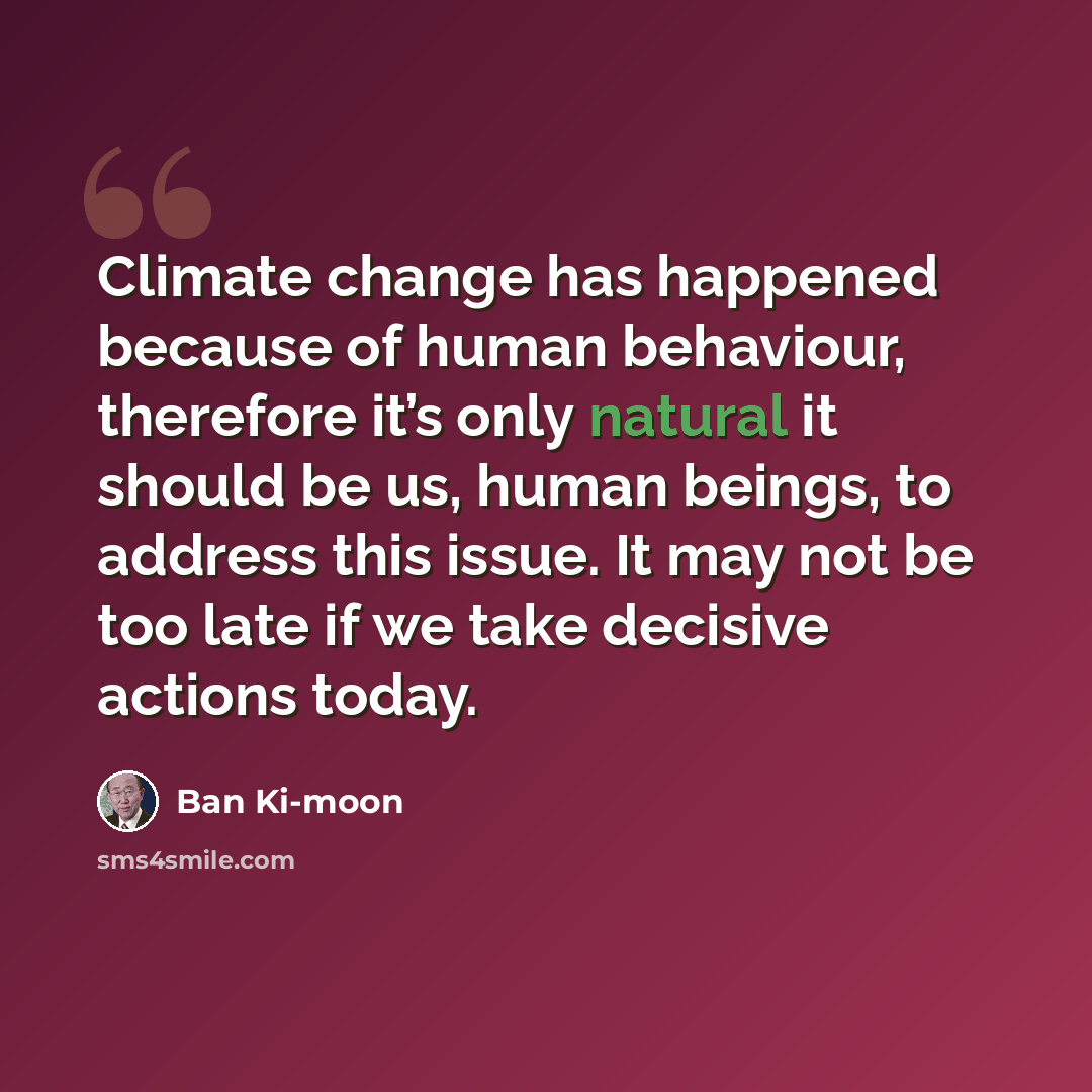 “Climate change has happened because of human behaviour, therefore it’s only natural it should be us, human beings, to address this issue. It may not be too late if we take decisive actions today.” quote by Ban Ki-moon