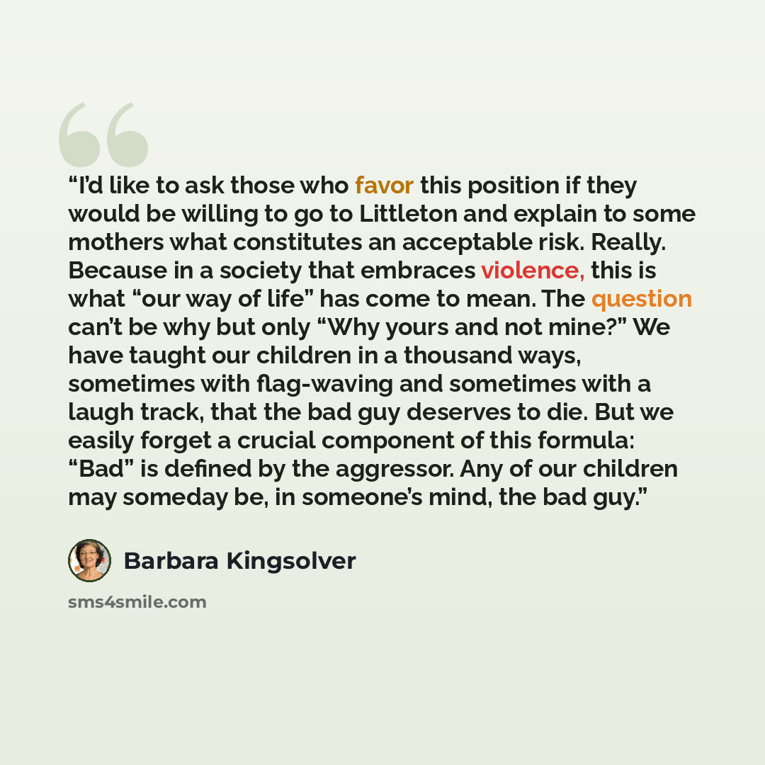 “I’d like to ask those who favor this position if they would be willing to go to Littleton and explain to some mothers what constitutes an acceptable risk. Really. Because in a society that embraces violence, this is what “our way of life” has come to mean. The question can’t be why but only “Why…” quote by Barbara Kingsolver