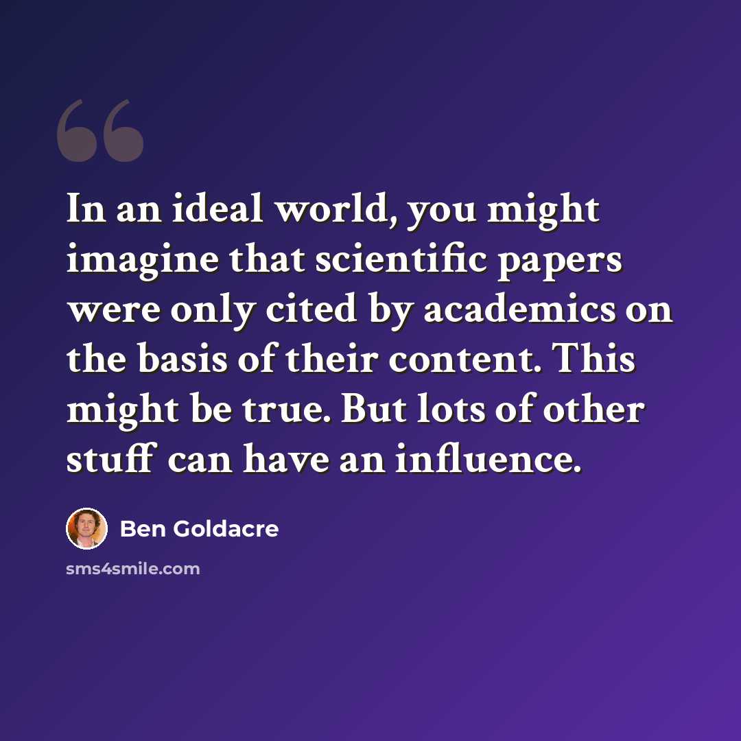 “In an ideal world, you might imagine that scientific papers were only cited by academics on the basis of their content. This might be true. But lots of other stuff can have an influence.” quote by Ben Goldacre