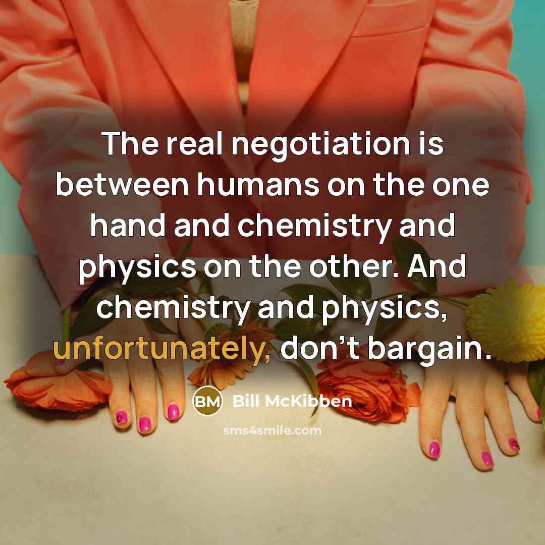 “The real negotiation is between humans on the one hand and chemistry and physics on the other. And chemistry and physics, unfortunately, don't bargain.” quote by Bill McKibben