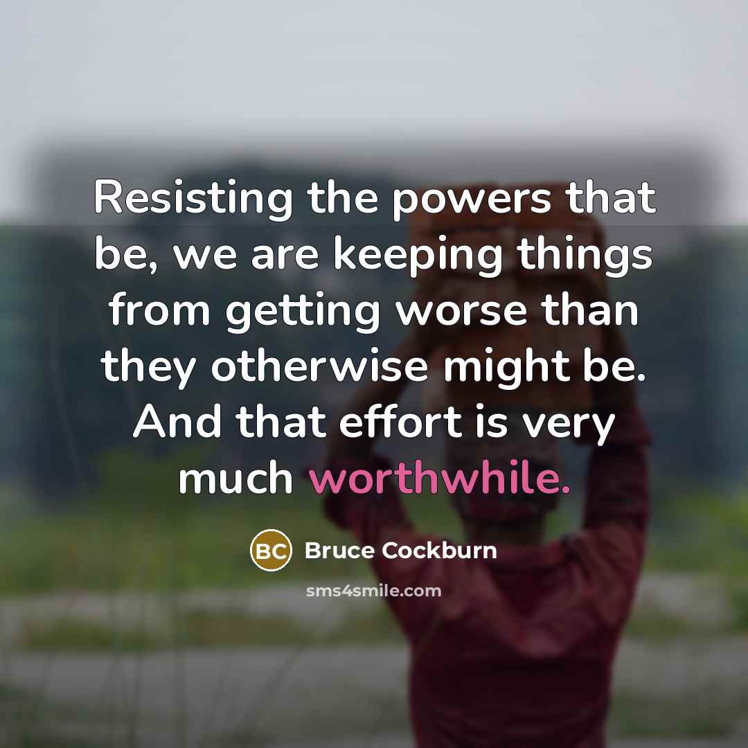 “Resisting the powers that be, we are keeping things from getting worse than they otherwise might be. And that effort is very much worthwhile.” quote by Bruce Cockburn