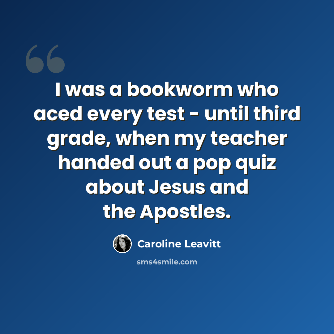 “I was a bookworm who aced every test - until third grade, when my teacher handed out a pop quiz about Jesus and the Apostles.” quote by Caroline Leavitt
