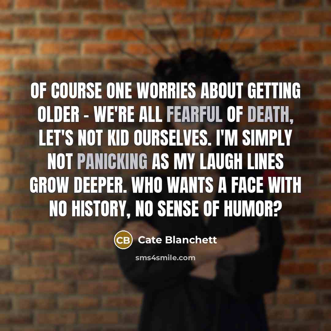 “Of course one worries about getting older - we're all fearful of death, let's not kid ourselves. I'm simply not panicking as my laugh lines grow deeper. Who wants a face with no history, no sense of humor?” quote by Cate Blanchett