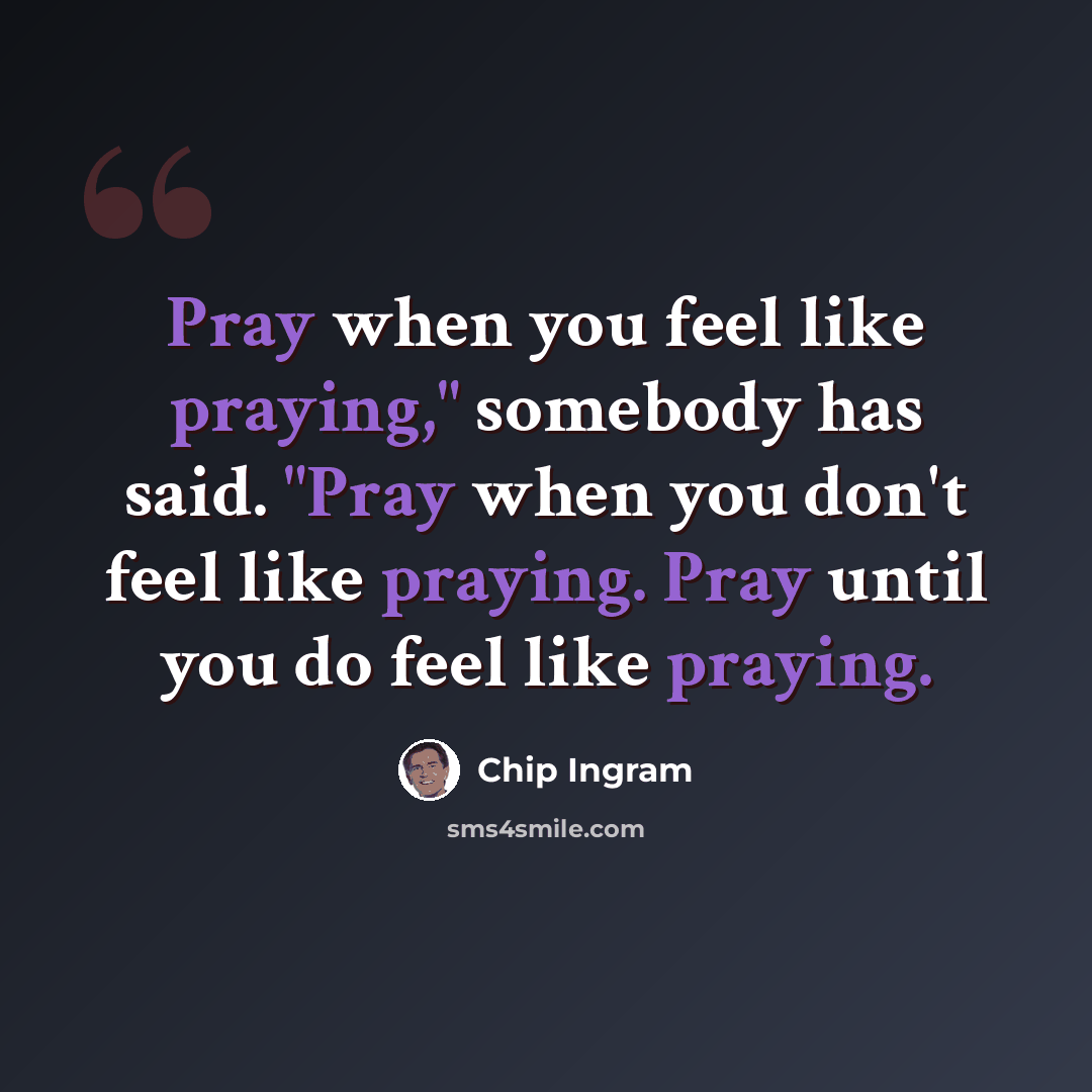 “Pray when you feel like praying," somebody has said. "Pray when you don't feel like praying. Pray until you do feel like praying.” quote by Chip Ingram