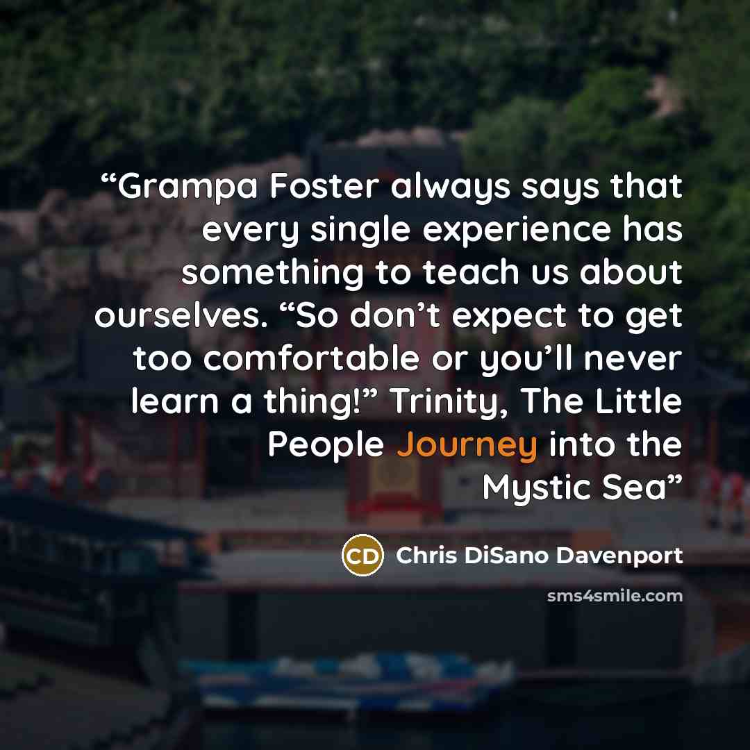“Grampa Foster always says that every single experience has something to teach us about ourselves. “So don’t expect to get too comfortable or you’ll never learn a thing!” Trinity, The Little People Journey into the Mystic Sea” quote by Chris DiSano Davenport