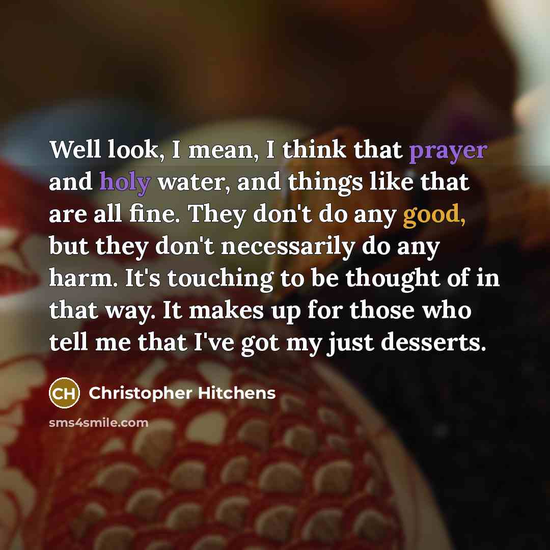 “Well look, I mean, I think that prayer and holy water, and things like that are all fine. They don't do any good, but they don't necessarily do any harm. It's touching to be thought of in that way. It makes up for those who tell me that I've got my just desserts.” quote by Christopher Hitchens