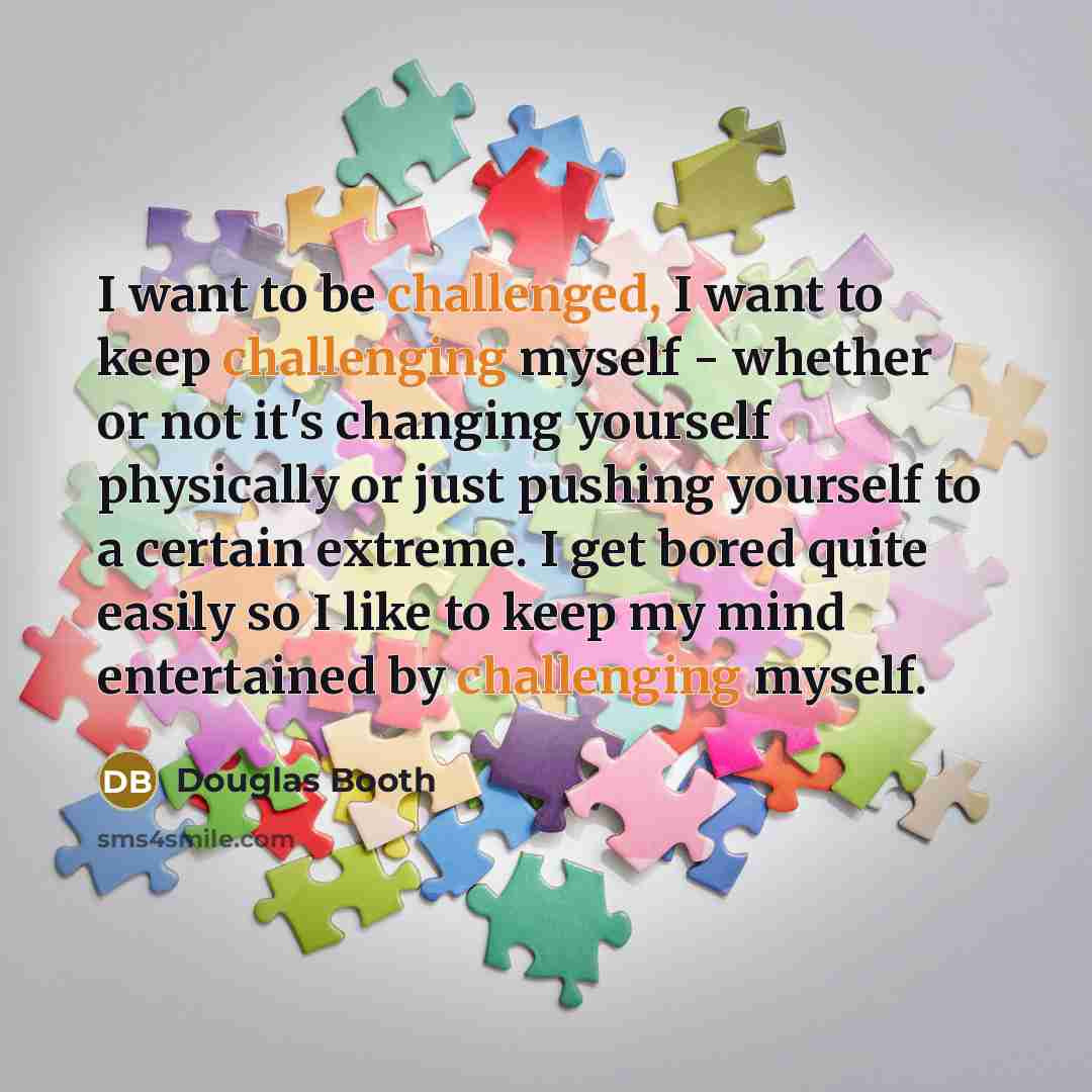 “I want to be challenged, I want to keep challenging myself - whether or not it's changing yourself physically or just pushing yourself to a certain extreme. I get bored quite easily so I like to keep my mind entertained by challenging myself.” quote by Douglas Booth