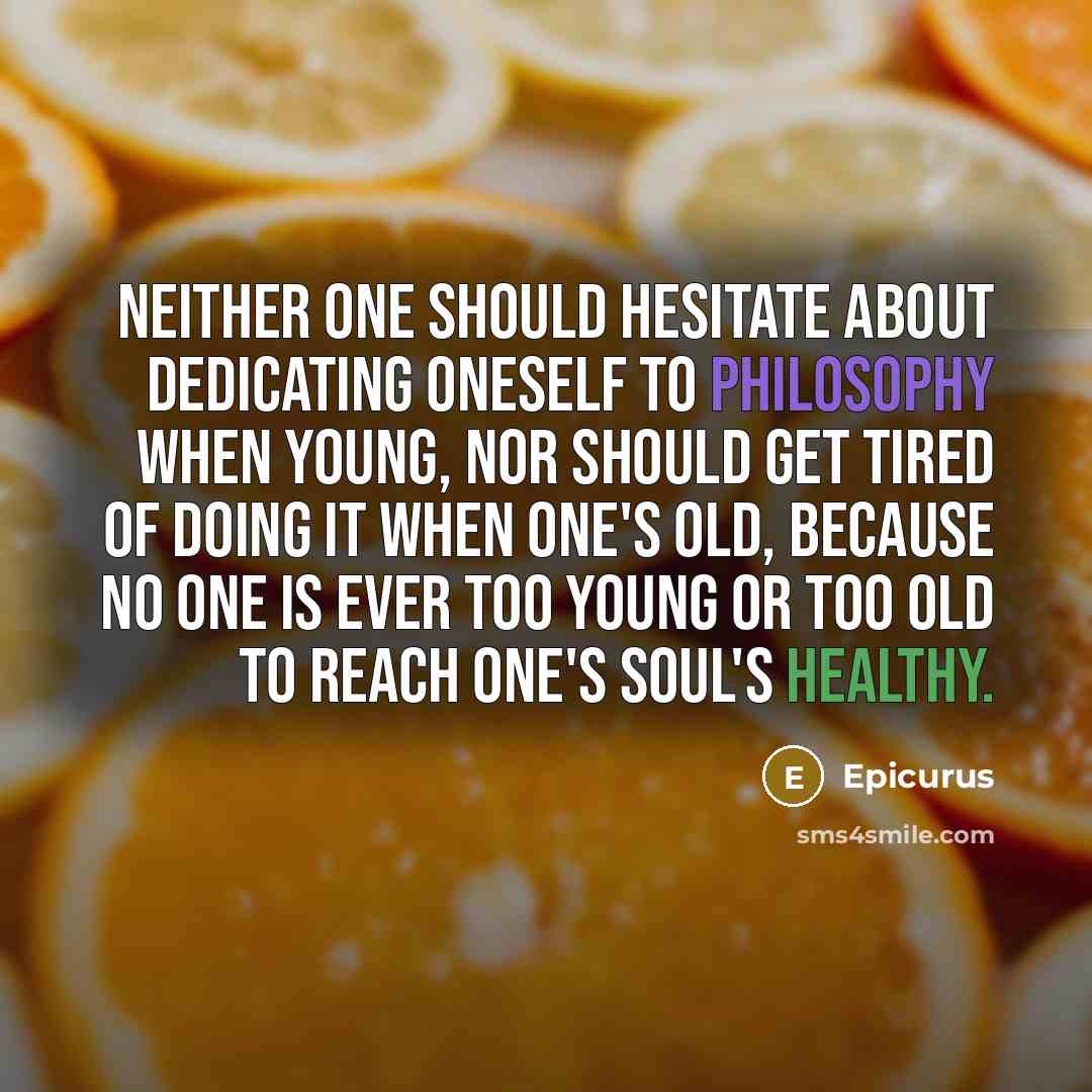 “Neither one should hesitate about dedicating oneself to philosophy when young, nor should get tired of doing it when one's old, because no one is ever too young or too old to reach one's soul's healthy.” quote by Epicurus