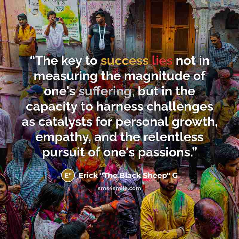 “The key to success lies not in measuring the magnitude of one's suffering, but in the capacity to harness challenges as catalysts for personal growth, empathy, and the relentless pursuit of one's passions.” quote by Erick "The Black Sheep" G